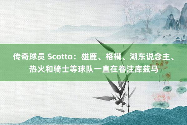 传奇球员 Scotto：雄鹿、袼褙、湖东说念主、热火和骑士等球队一直在眷注库兹马