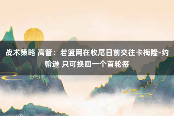 战术策略 高管：若篮网在收尾日前交往卡梅隆-约翰逊 只可换回一个首轮签