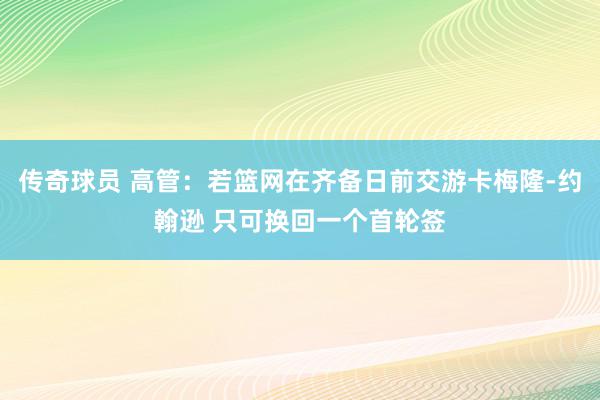 传奇球员 高管：若篮网在齐备日前交游卡梅隆-约翰逊 只可换回一个首轮签