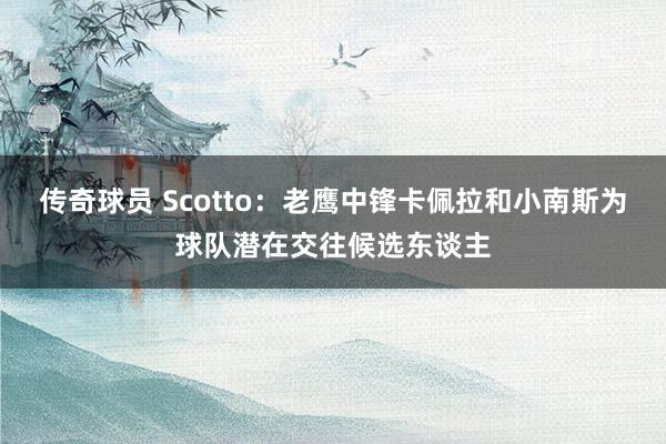 传奇球员 Scotto：老鹰中锋卡佩拉和小南斯为球队潜在交往候选东谈主